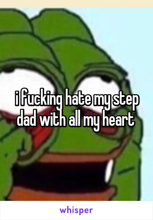 i fucking hate my step dad with all my heart 