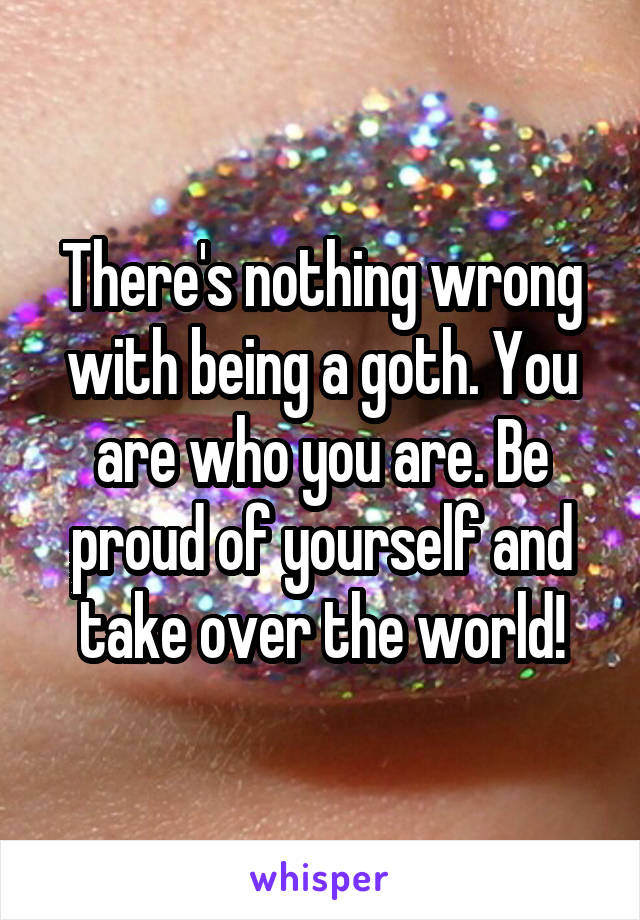 There's nothing wrong with being a goth. You are who you are. Be proud of yourself and take over the world!