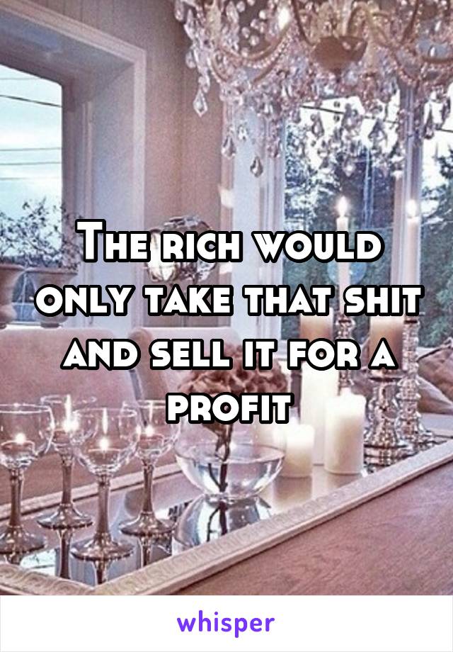 The rich would only take that shit and sell it for a profit