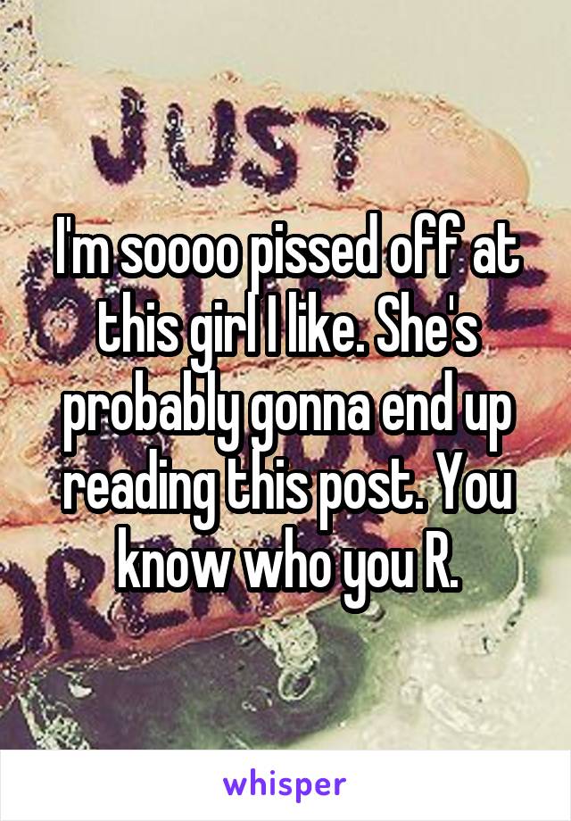 I'm soooo pissed off at this girl I like. She's probably gonna end up reading this post. You know who you R.