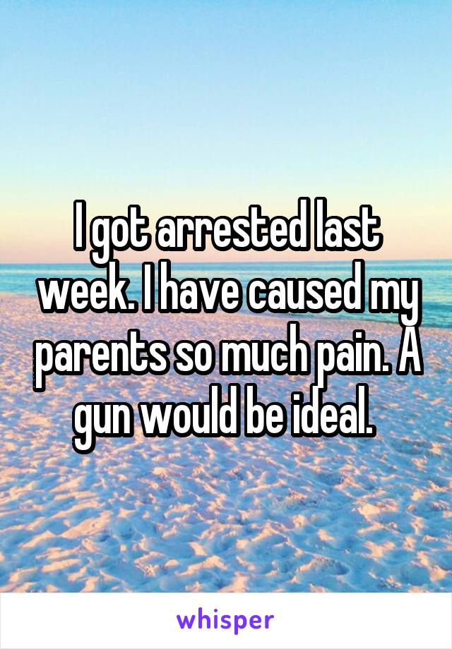 I got arrested last week. I have caused my parents so much pain. A gun would be ideal. 