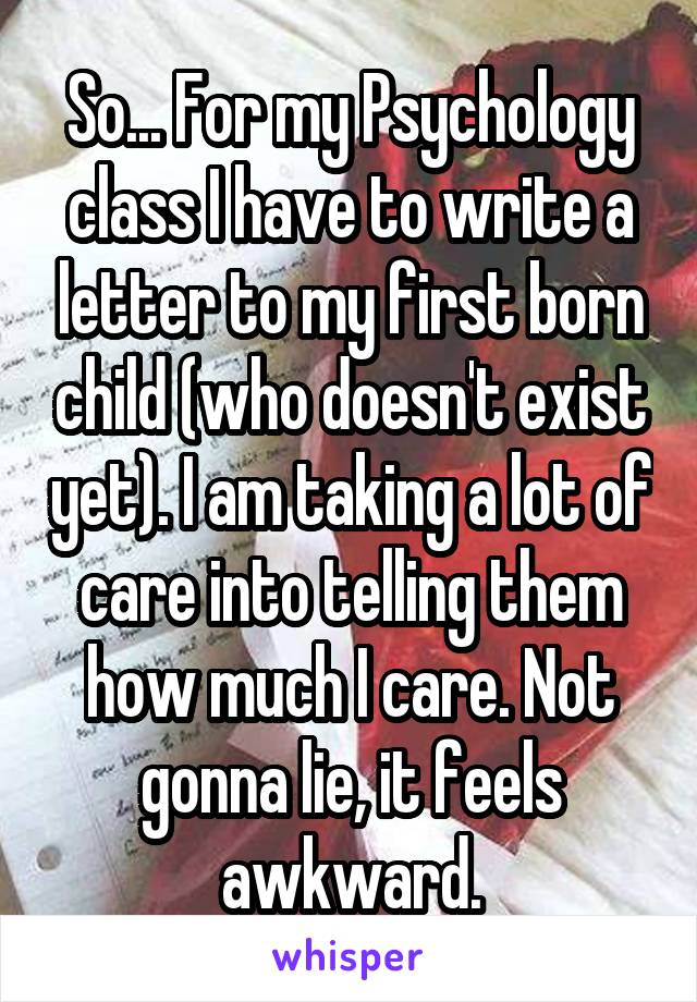 So... For my Psychology class I have to write a letter to my first born child (who doesn't exist yet). I am taking a lot of care into telling them how much I care. Not gonna lie, it feels awkward.