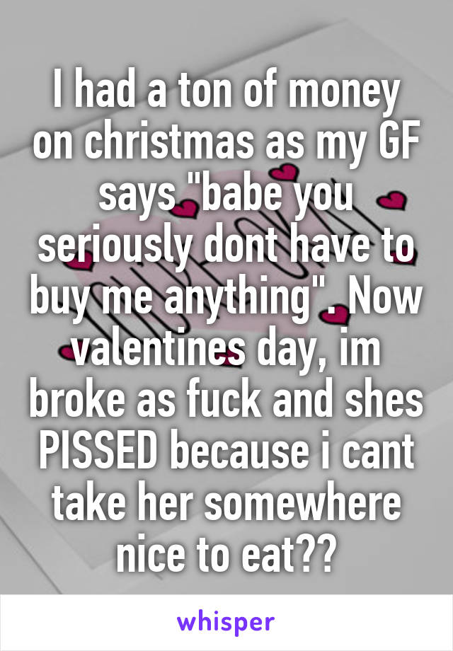 I had a ton of money on christmas as my GF says "babe you seriously dont have to buy me anything". Now valentines day, im broke as fuck and shes PISSED because i cant take her somewhere nice to eat??