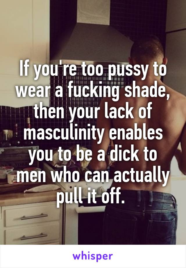 If you're too pussy to wear a fucking shade, then your lack of masculinity enables you to be a dick to men who can actually pull it off. 