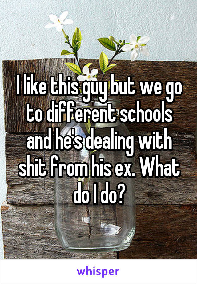 I like this guy but we go to different schools and he's dealing with shit from his ex. What do I do?
