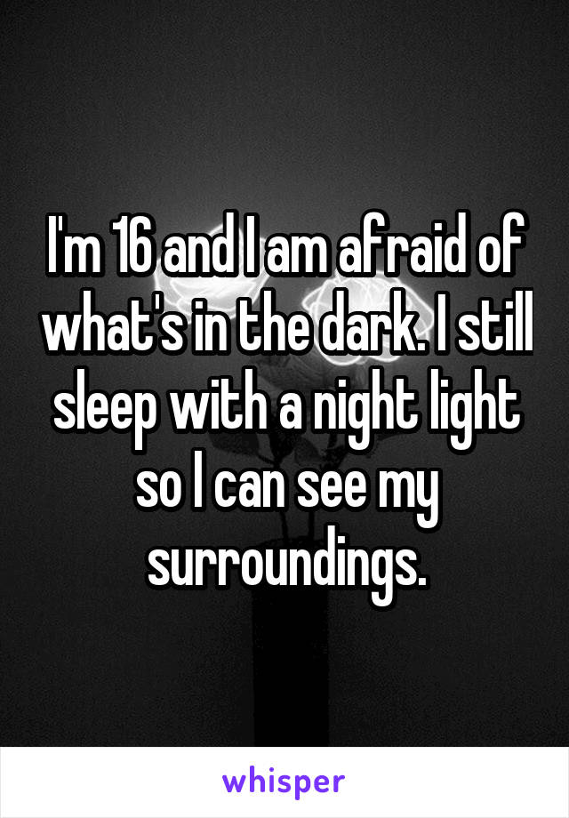I'm 16 and I am afraid of what's in the dark. I still sleep with a night light so I can see my surroundings.