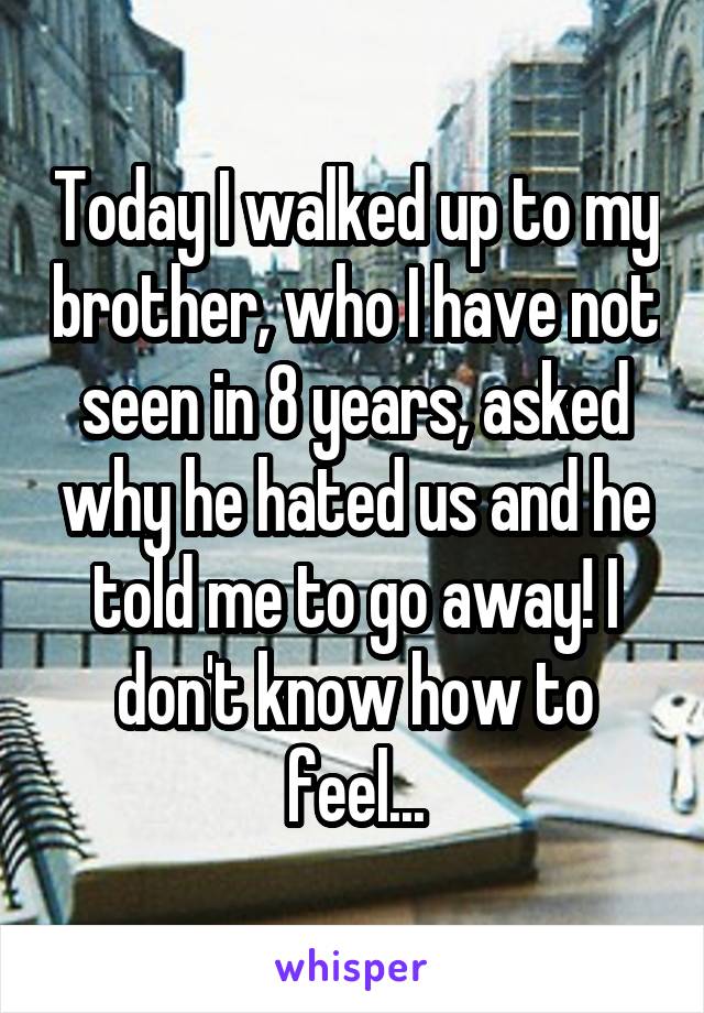 Today I walked up to my brother, who I have not seen in 8 years, asked why he hated us and he told me to go away! I don't know how to feel...