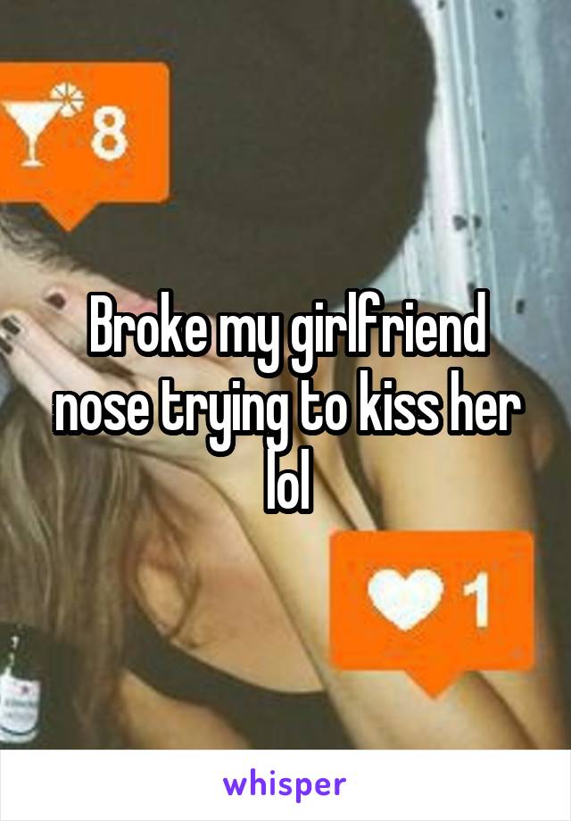 Broke my girlfriend nose trying to kiss her lol