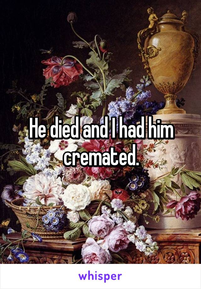 He died and I had him cremated.