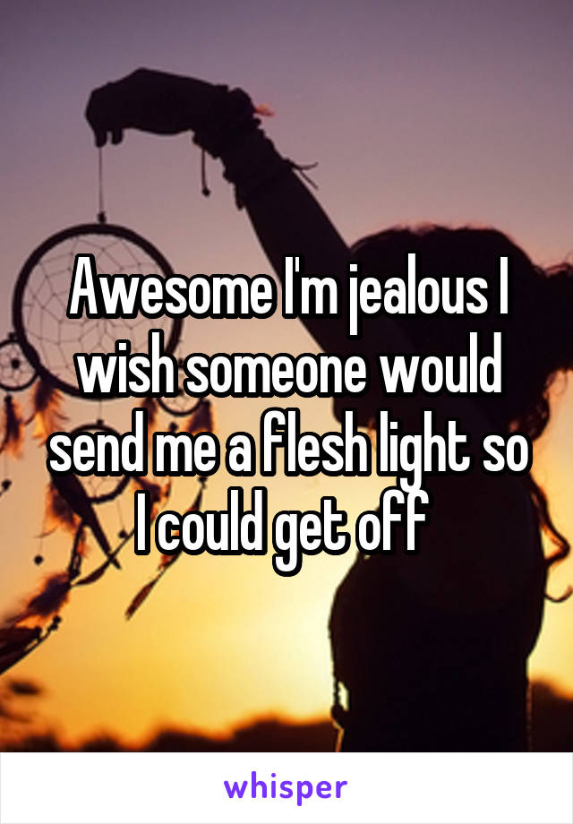 Awesome I'm jealous I wish someone would send me a flesh light so I could get off 