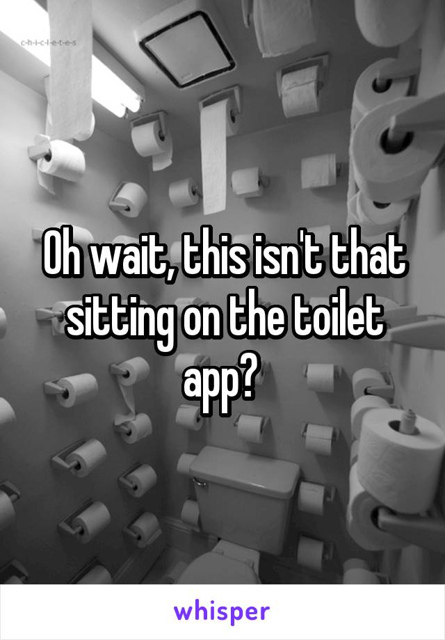 Oh wait, this isn't that sitting on the toilet app? 