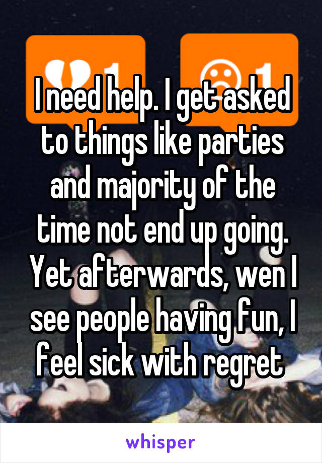 I need help. I get asked to things like parties and majority of the time not end up going. Yet afterwards, wen I see people having fun, I feel sick with regret 