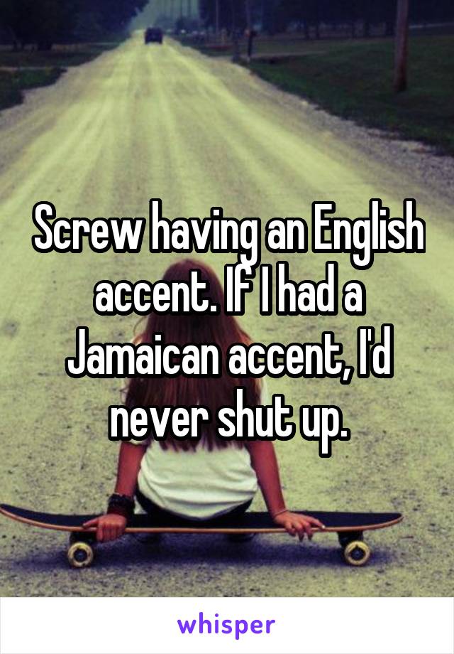 Screw having an English accent. If I had a Jamaican accent, I'd never shut up.
