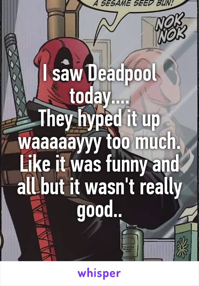 I saw Deadpool today....
They hyped it up waaaaayyy too much. Like it was funny and all but it wasn't really good..