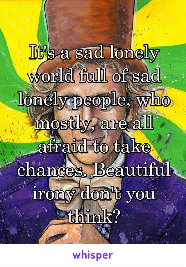 It's a sad lonely world full of sad lonely people, who mostly, are all afraid to take chances. Beautiful irony don't you think?