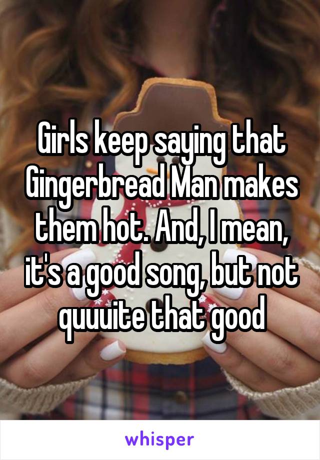 Girls keep saying that Gingerbread Man makes them hot. And, I mean, it's a good song, but not quuuite that good