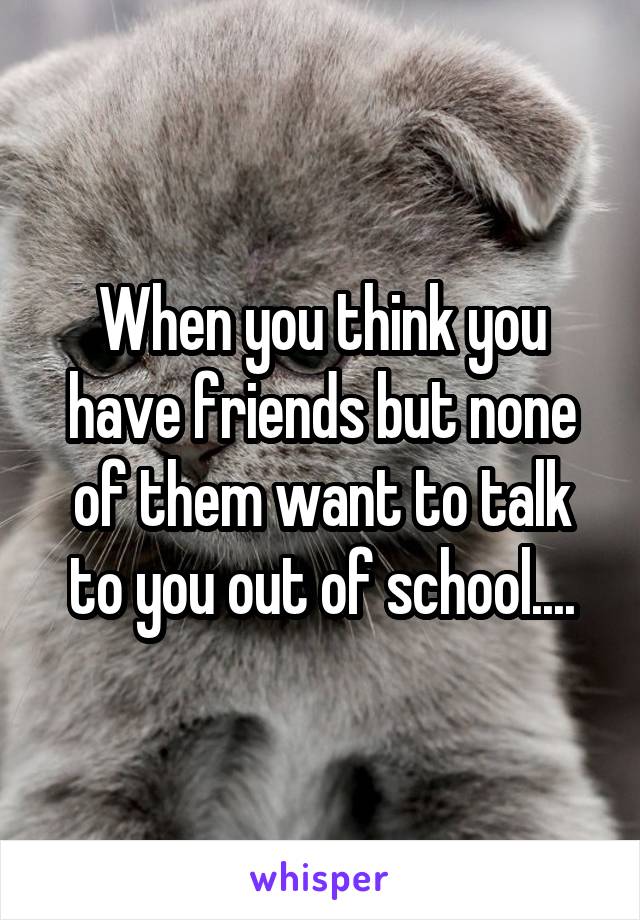 When you think you have friends but none of them want to talk to you out of school....