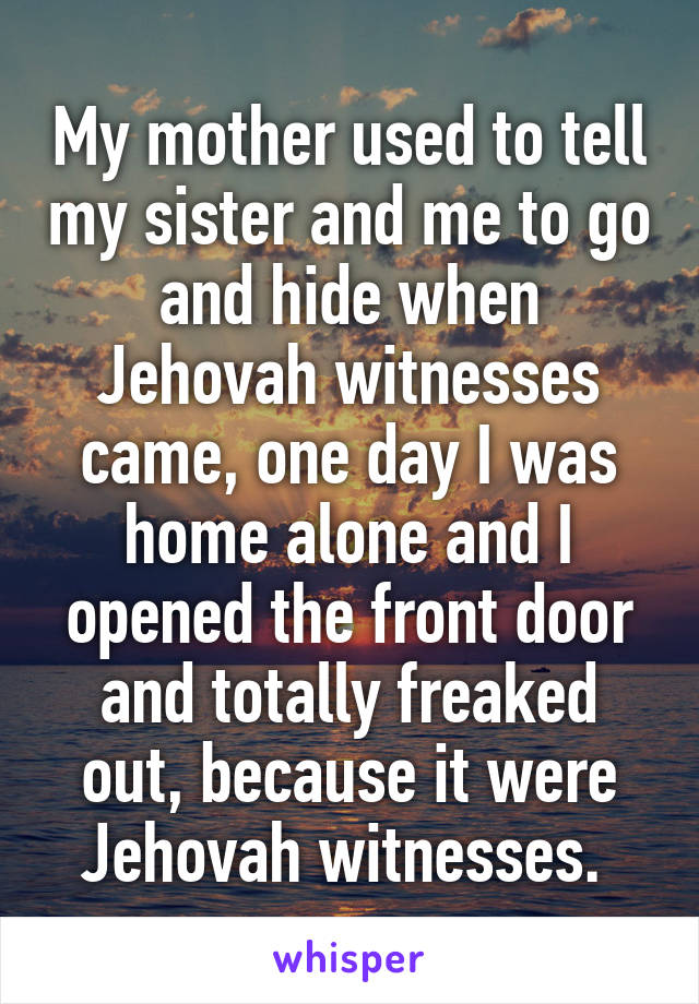 My mother used to tell my sister and me to go and hide when Jehovah witnesses came, one day I was home alone and I opened the front door and totally freaked out, because it were Jehovah witnesses. 