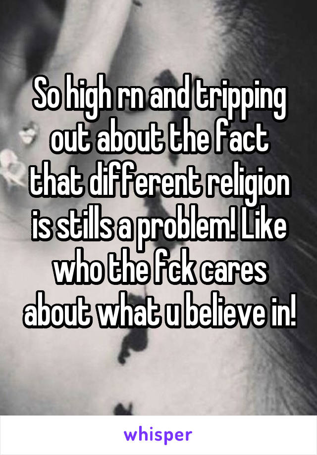 So high rn and tripping out about the fact that different religion is stills a problem! Like who the fck cares about what u believe in!
