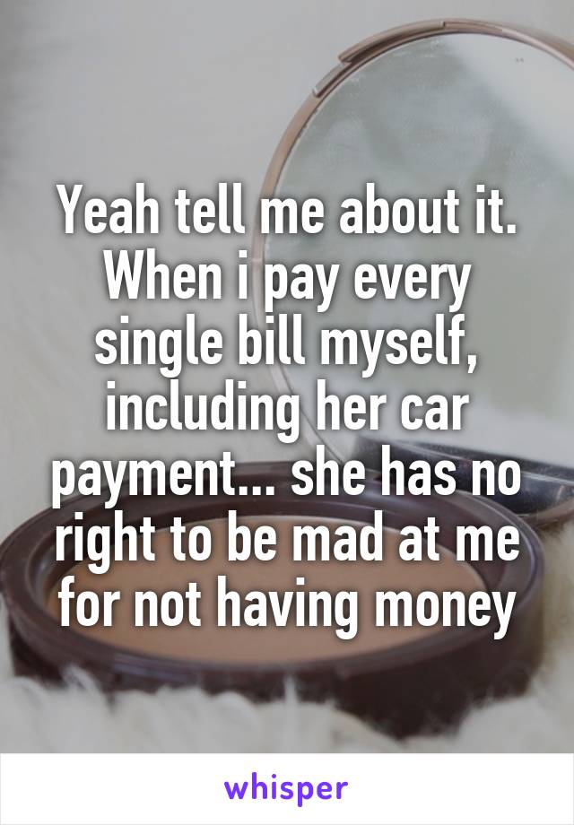 Yeah tell me about it. When i pay every single bill myself, including her car payment... she has no right to be mad at me for not having money