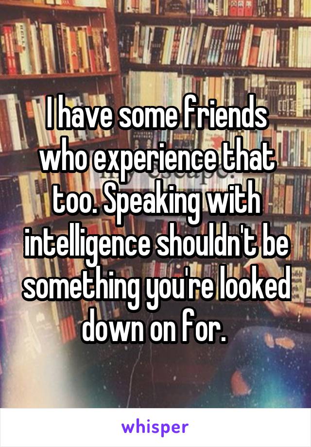 I have some friends who experience that too. Speaking with intelligence shouldn't be something you're looked down on for. 