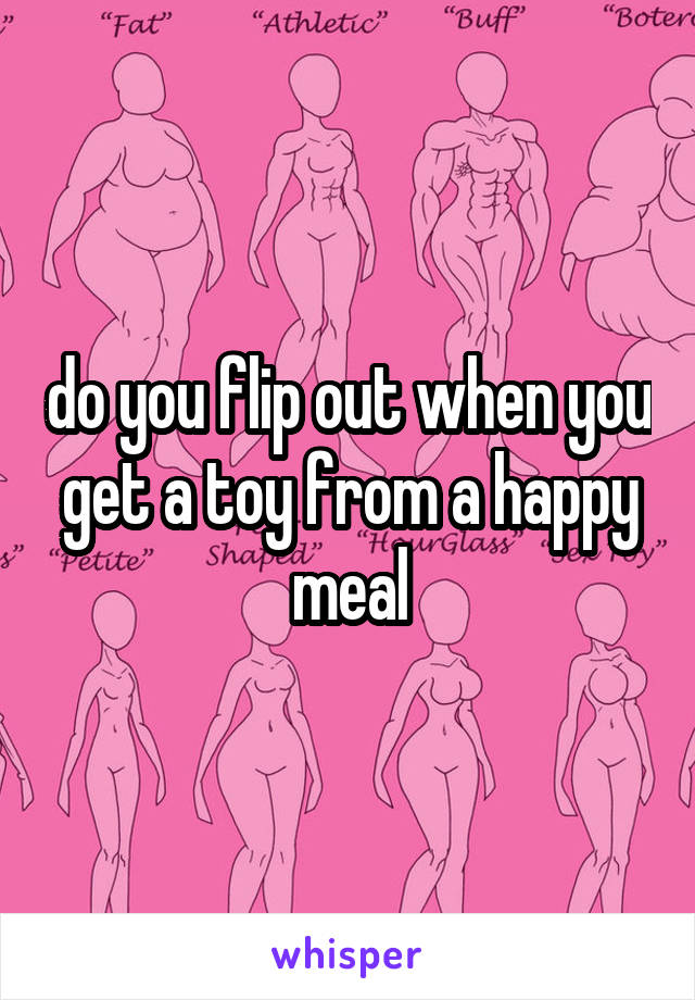 do you flip out when you get a toy from a happy meal
