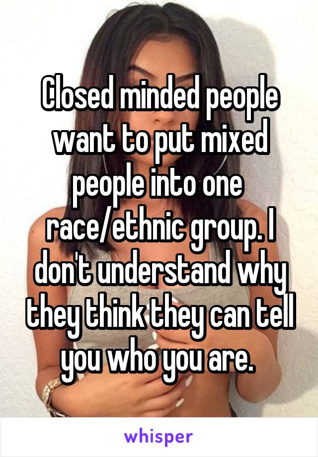 Closed minded people want to put mixed people into one  race/ethnic group. I don't understand why they think they can tell you who you are. 