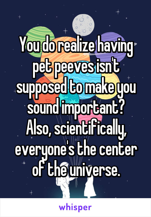 You do realize having pet peeves isn't supposed to make you sound important?
Also, scientifically, everyone's the center of the universe.