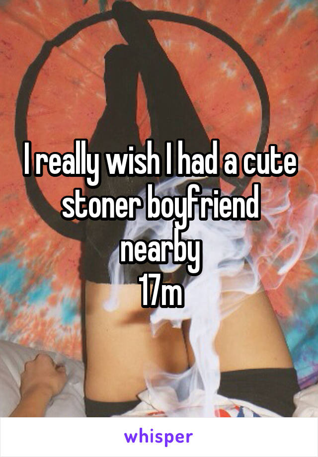 I really wish I had a cute stoner boyfriend nearby
17m