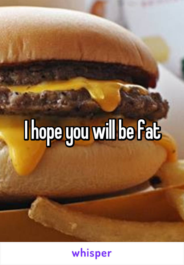 I hope you will be fat