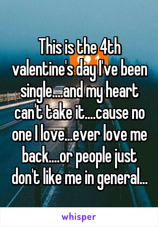 This is the 4th valentine's day I've been single....and my heart can't take it....cause no one I love...ever love me back....or people just don't like me in general...