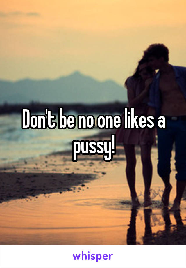 Don't be no one likes a pussy!