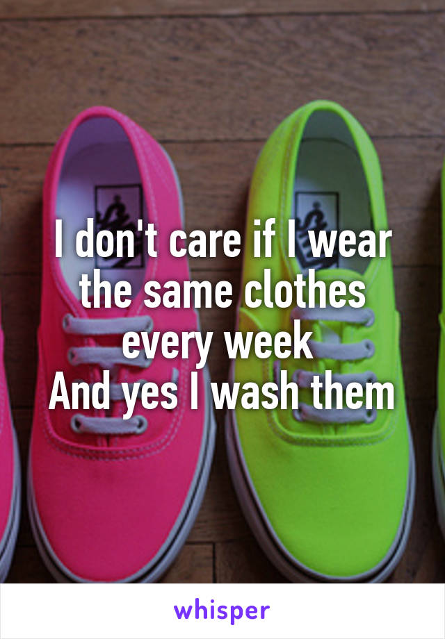 I don't care if I wear the same clothes every week 
And yes I wash them