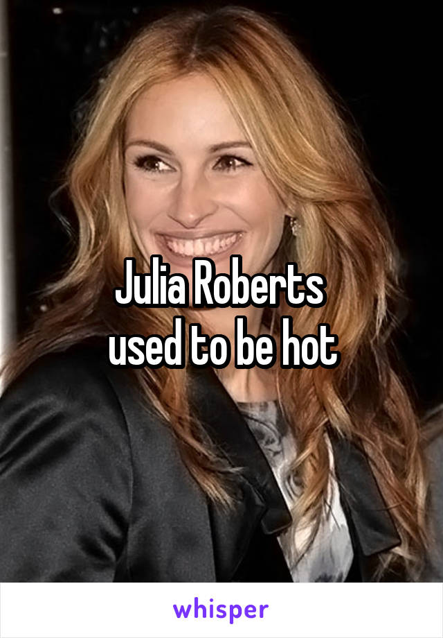 Julia Roberts 
used to be hot