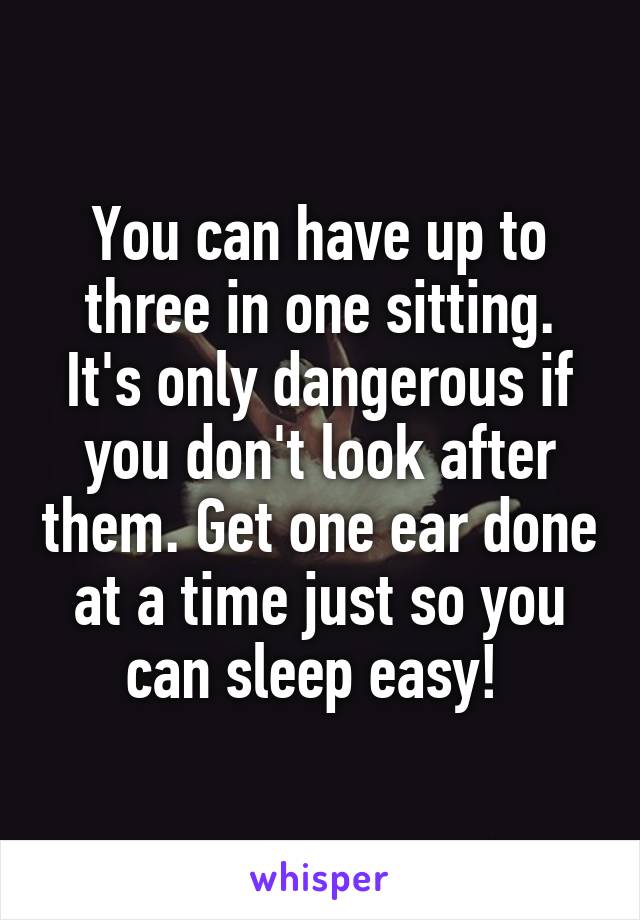 You can have up to three in one sitting. It's only dangerous if you don't look after them. Get one ear done at a time just so you can sleep easy! 