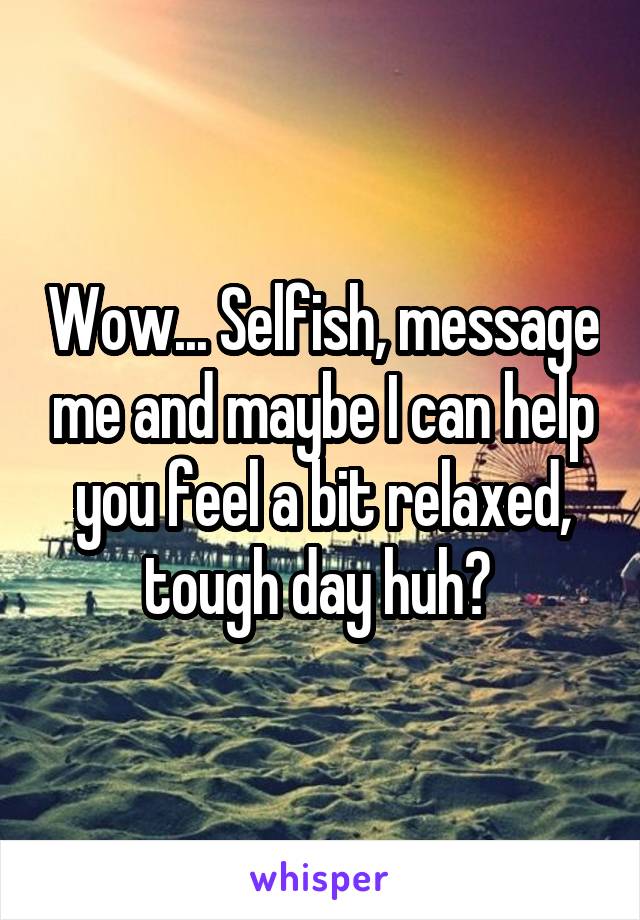 Wow... Selfish, message me and maybe I can help you feel a bit relaxed, tough day huh? 