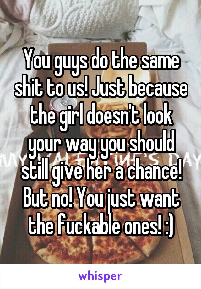 You guys do the same shit to us! Just because the girl doesn't look your way you should still give her a chance! But no! You just want the fuckable ones! :)