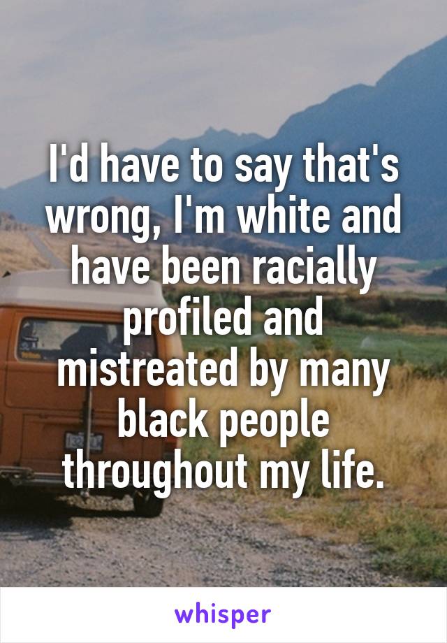 I'd have to say that's wrong, I'm white and have been racially profiled and mistreated by many black people throughout my life.