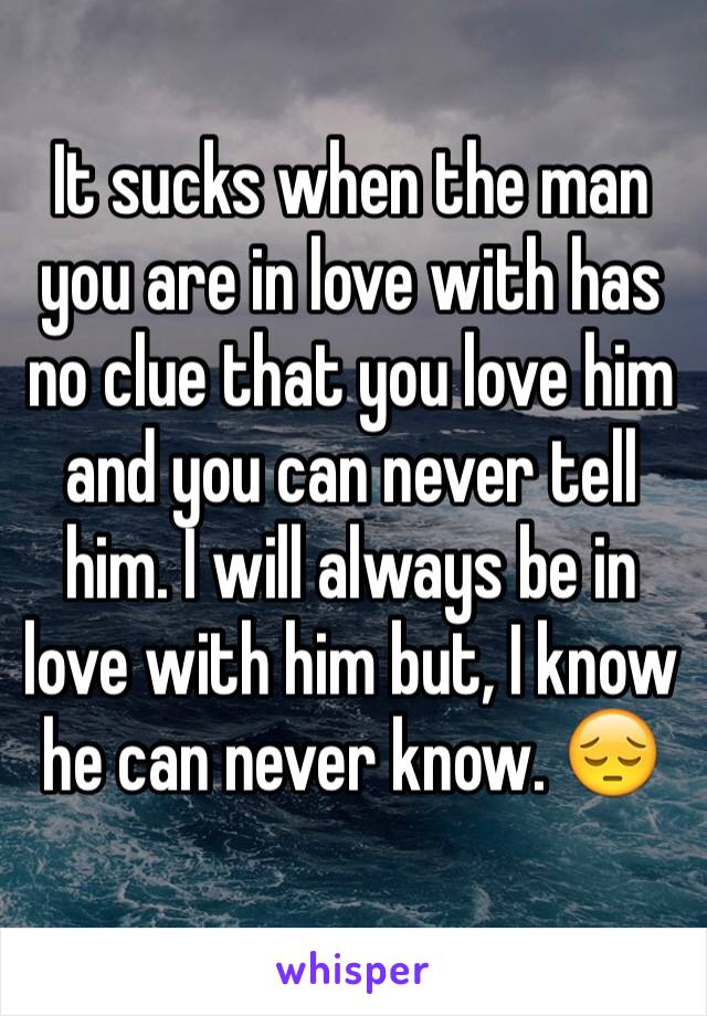 It sucks when the man you are in love with has no clue that you love him and you can never tell him. I will always be in love with him but, I know he can never know. 😔