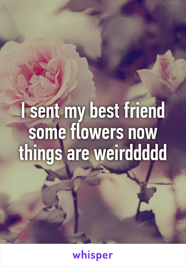 I sent my best friend some flowers now things are weirddddd