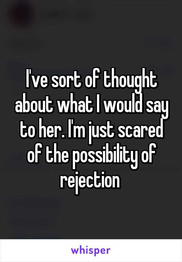 I've sort of thought about what I would say to her. I'm just scared of the possibility of rejection 