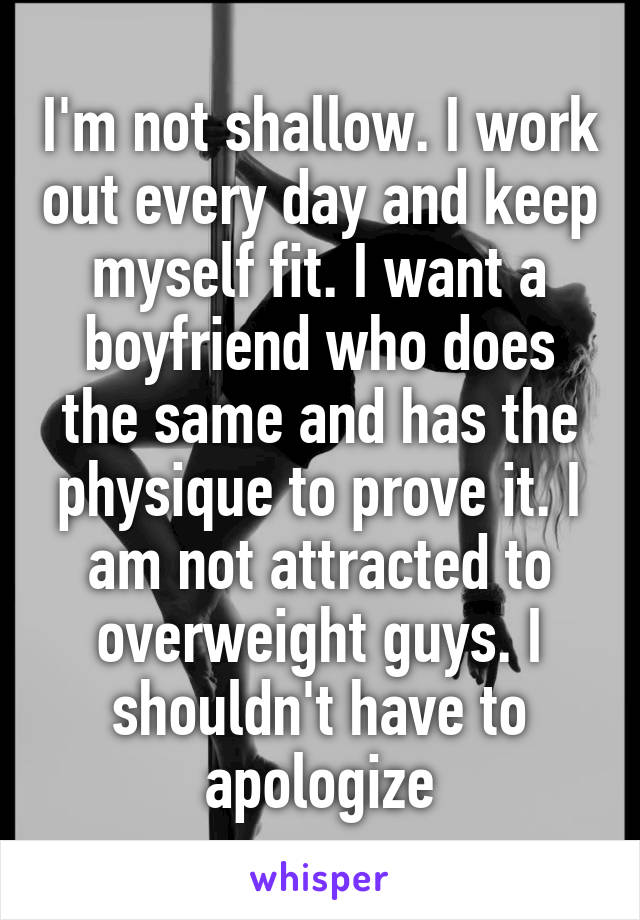 I'm not shallow. I work out every day and keep myself fit. I want a boyfriend who does the same and has the physique to prove it. I am not attracted to overweight guys. I shouldn't have to apologize