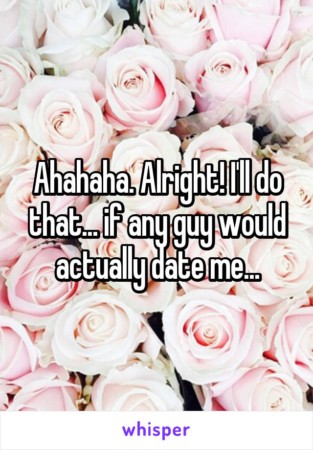 Ahahaha. Alright! I'll do that... if any guy would actually date me...