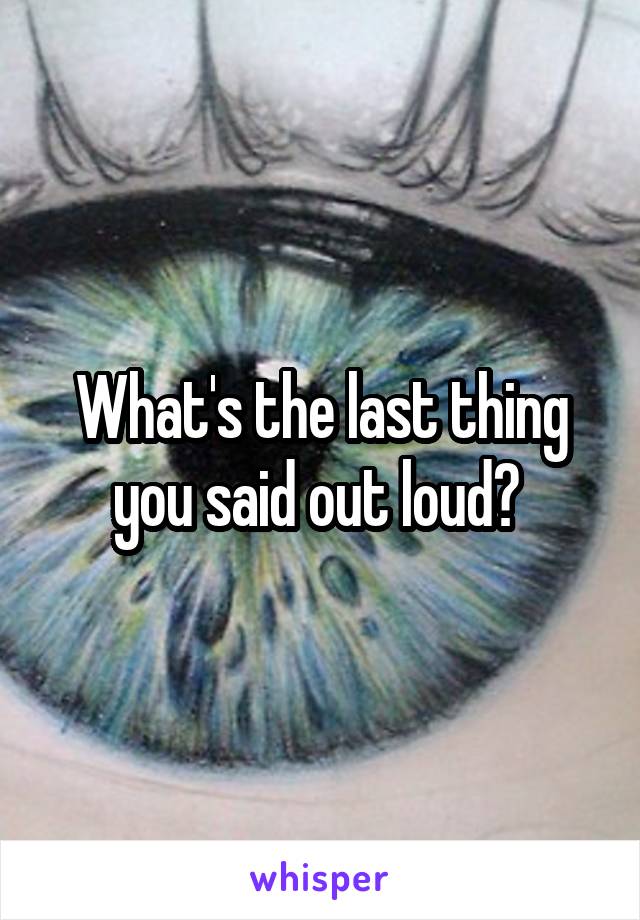 What's the last thing you said out loud? 