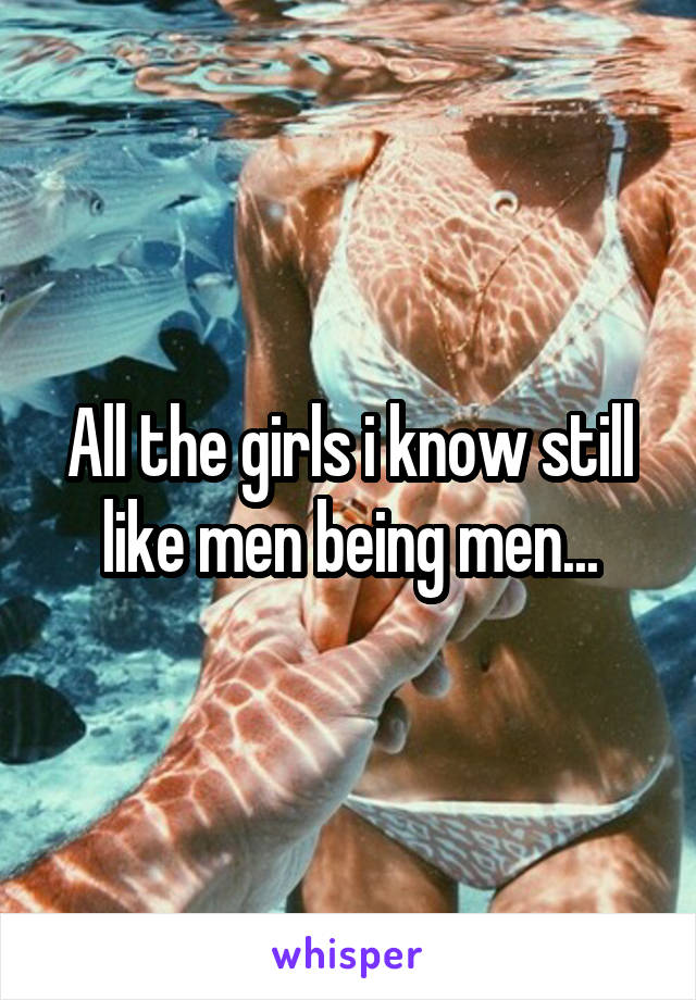 All the girls i know still like men being men...
