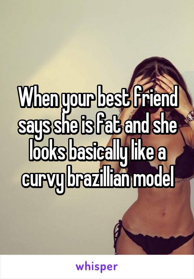 When your best friend says she is fat and she looks basically like a curvy brazillian model