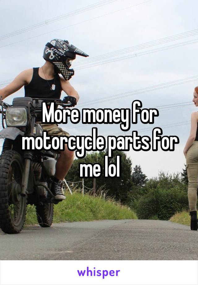 More money for motorcycle parts for me lol