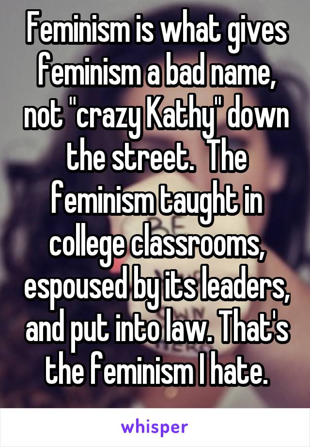 Feminism is what gives feminism a bad name, not "crazy Kathy" down the street.  The feminism taught in college classrooms, espoused by its leaders, and put into law. That's the feminism I hate.
