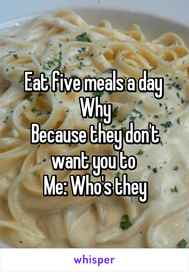 Eat five meals a day 
Why
Because they don't want you to 
Me: Who's they