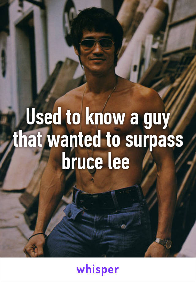 Used to know a guy that wanted to surpass bruce lee 